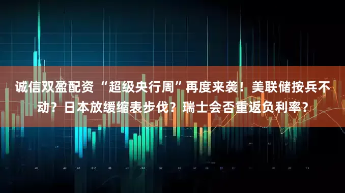 诚信双盈配资 “超级央行周”再度来袭！美联储按兵不动？日本放缓缩表步伐？瑞士会否重返负利率？