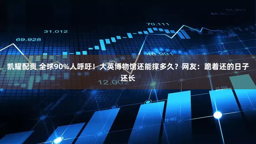 凯耀配资 全球90%人呼吁！大英博物馆还能撑多久？网友：跪着还的日子还长