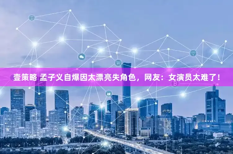 壹策略 孟子义自爆因太漂亮失角色，网友：女演员太难了！