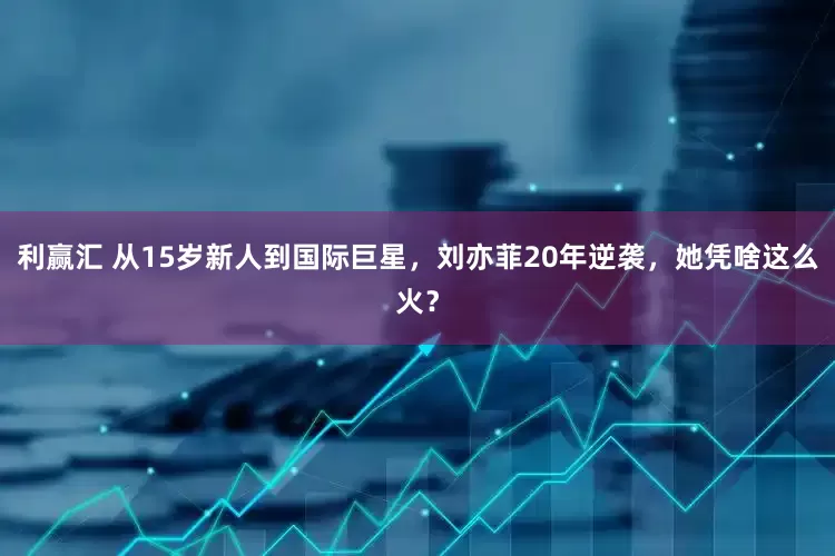 利赢汇 从15岁新人到国际巨星，刘亦菲20年逆袭，她凭啥这么火？