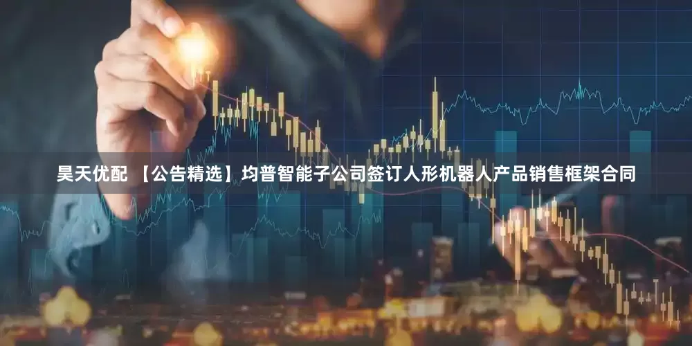 昊天优配 【公告精选】均普智能子公司签订人形机器人产品销售框架合同