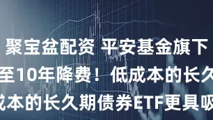 聚宝盆配资 平安基金旗下国债ETF5至10年降费！低成本的长久期债券ETF更具吸引力！