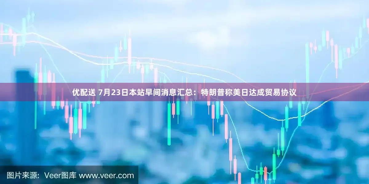 优配送 7月23日本站早间消息汇总：特朗普称美日达成贸易协议