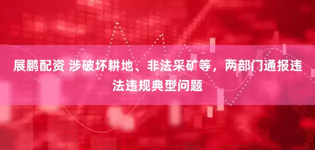 展鹏配资 涉破坏耕地、非法采矿等，两部门通报违法违规典型问题