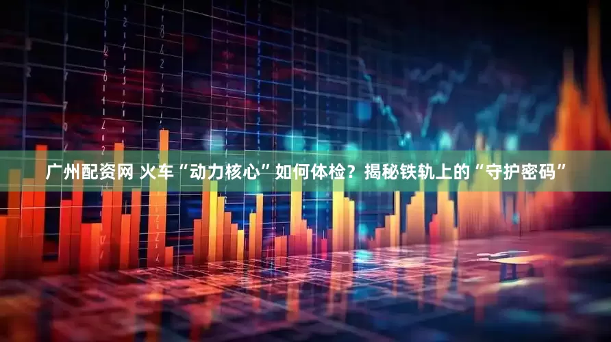 广州配资网 火车“动力核心”如何体检？揭秘铁轨上的“守护密码”