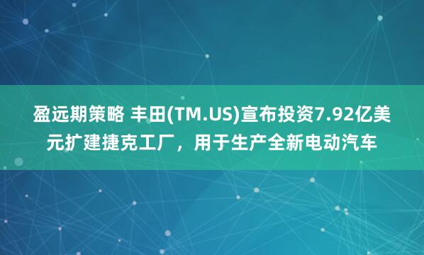 盈远期策略 丰田(TM.US)宣布投资7.92亿美元扩建捷克工厂，用于生产全新电动汽车
