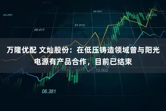 万隆优配 文灿股份：在低压铸造领域曾与阳光电源有产品合作，目前已结束