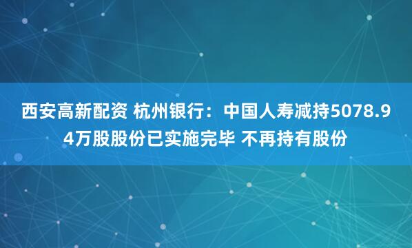 西安高新配资 杭州银行:中国人寿减持5078.94万股股份已实施完毕 不再持有股份