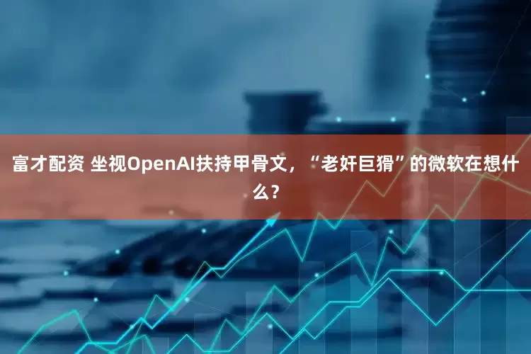 富才配资 坐视OpenAI扶持甲骨文,“老奸巨猾”的微软在想什么?