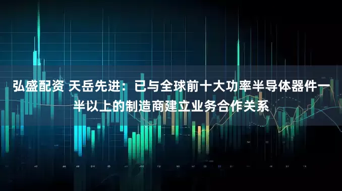 弘盛配资 天岳先进：已与全球前十大功率半导体器件一半以上的制造商建立业务合作关系