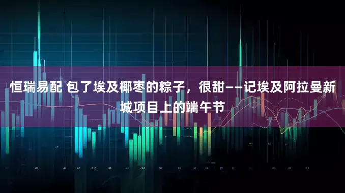 恒瑞易配 包了埃及椰枣的粽子,很甜——记埃及阿拉曼新城项目上的端午节